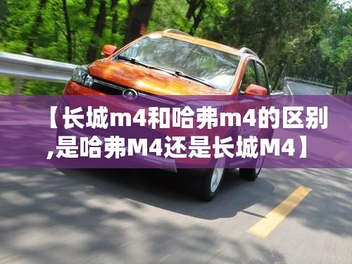 【长城m4和哈弗m4的区别,是哈弗M4还是长城M4】 【长城m4和哈弗m4的区别,是哈弗M4还是长城M4】