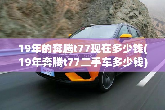 19年的奔腾t77现在多少钱(19年奔腾t77二手车多少钱) 19年的奔腾t77现在多少钱(19年奔腾t77二手车多少钱)