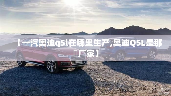 【一汽奥迪q5l在哪里生产,奥迪Q5L是那亇厂家】 【一汽奥迪q5l在哪里生产,奥迪Q5L是那亇厂家】