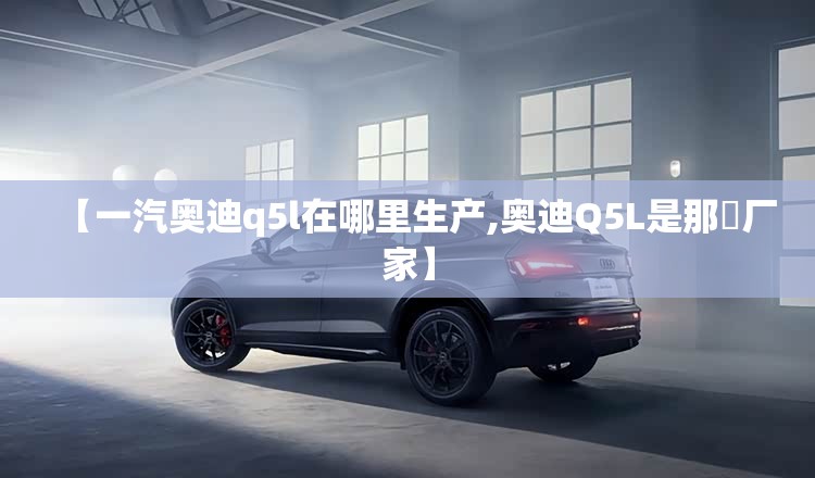 【一汽奥迪q5l在哪里生产,奥迪Q5L是那亇厂家】 【一汽奥迪q5l在哪里生产,奥迪Q5L是那亇厂家】