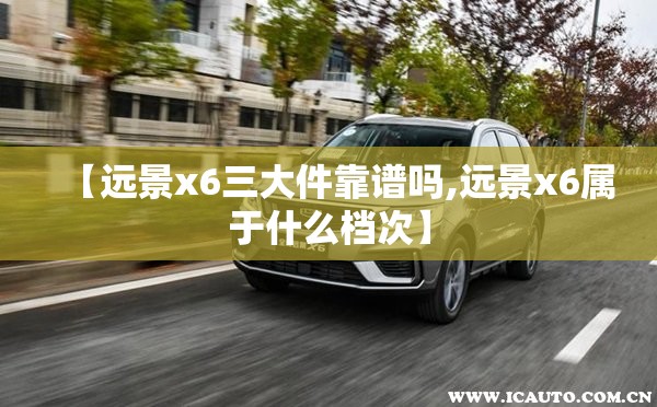 【远景x6三大件靠谱吗,远景x6属于什么档次】 【远景x6三大件靠谱吗,远景x6属于什么档次】