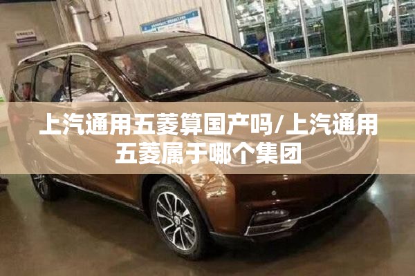 上汽通用五菱算国产吗/上汽通用五菱属于哪个集团 上汽通用五菱算国产吗/上汽通用五菱属于哪个集团