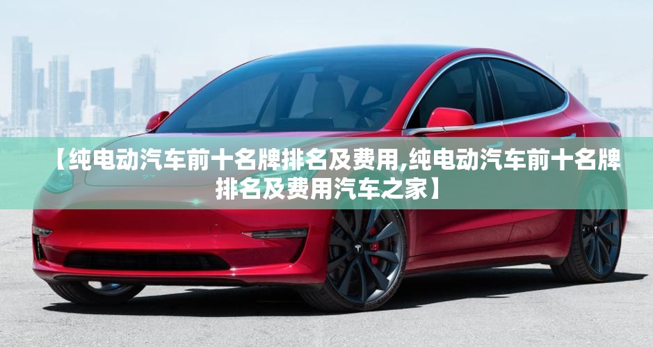 【纯电动汽车前十名牌排名及费用,纯电动汽车前十名牌排名及费用汽车之家】