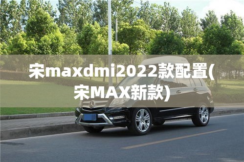 宋maxdmi2022款配置(宋MAX新款) 宋maxdmi2022款配置(宋MAX新款)