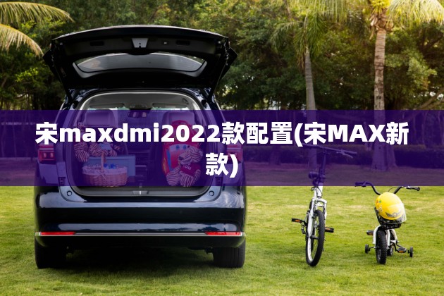 宋maxdmi2022款配置(宋MAX新款) 宋maxdmi2022款配置(宋MAX新款)