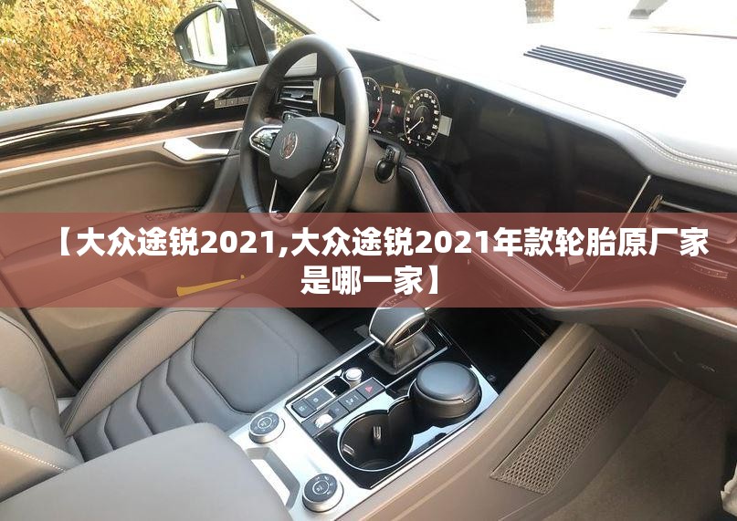 【大众途锐2021,大众途锐2021年款轮胎原厂家是哪一家】 【大众途锐2021,大众途锐2021年款轮胎原厂家是哪一家】
