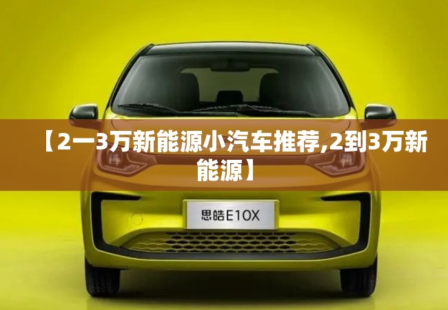 【2一3万新能源小汽车推荐,2到3万新能源】 【2一3万新能源小汽车推荐,2到3万新能源】
