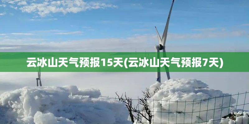 云冰山天气预报15天(云冰山天气预报7天)