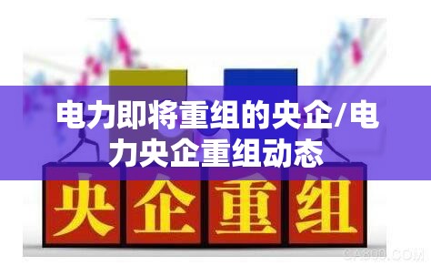 电力即将重组的央企/电力央企重组动态 电力即将重组的央企/电力央企重组动态