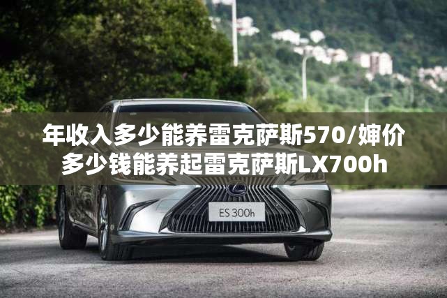 年收入多少能养雷克萨斯570/婶价多少钱能养起雷克萨斯LX700h 年收入多少能养雷克萨斯570/婶价多少钱能养起雷克萨斯LX700h