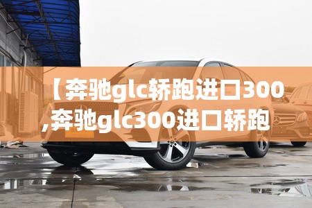 【奔驰glc轿跑进口300,奔驰glc300进口轿跑值得买吗】 【奔驰glc轿跑进口300,奔驰glc300进口轿跑值得买吗】