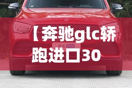 【奔驰glc轿跑进口300,奔驰glc300进口轿跑值得买吗】 【奔驰glc轿跑进口300,奔驰glc300进口轿跑值得买吗】