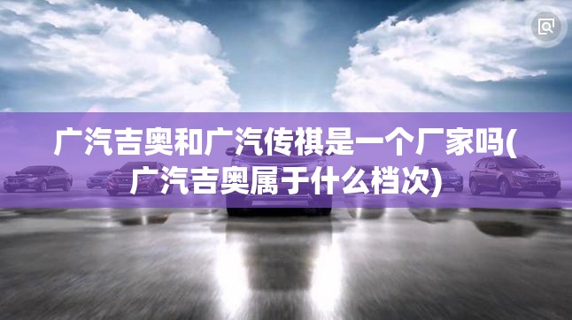 广汽吉奥和广汽传祺是一个厂家吗(广汽吉奥属于什么档次) 广汽吉奥和广汽传祺是一个厂家吗(广汽吉奥属于什么档次)