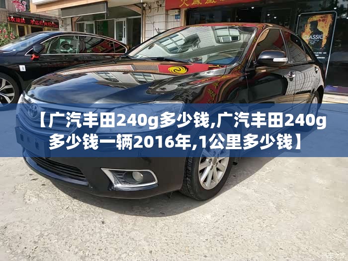 【广汽丰田240g多少钱,广汽丰田240g多少钱一辆2016年,1公里多少钱】 【广汽丰田240g多少钱,广汽丰田240g多少钱一辆2016年,1公里多少钱】