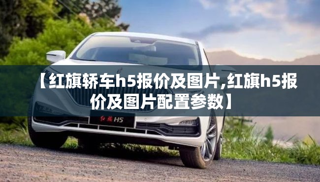 【红旗轿车h5报价及图片,红旗h5报价及图片配置参数】 【红旗轿车h5报价及图片,红旗h5报价及图片配置参数】