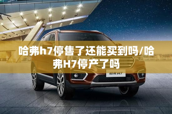 哈弗h7停售了还能买到吗/哈弗H7停产了吗 哈弗h7停售了还能买到吗/哈弗H7停产了吗