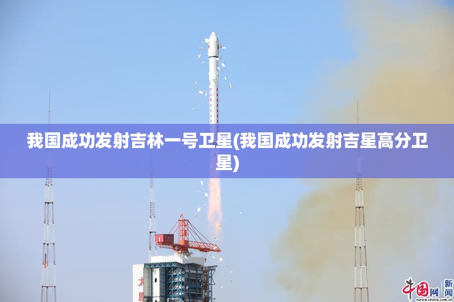 我国成功发射吉林一号卫星(我国成功发射吉星高分卫星) 我国成功发射吉林一号卫星(我国成功发射吉星高分卫星)