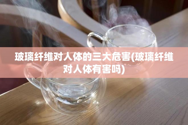 玻璃纤维对人体的三大危害(玻璃纤维对人体有害吗) 玻璃纤维对人体的三大危害(玻璃纤维对人体有害吗)