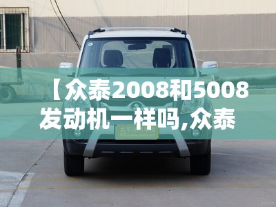 【众泰2008和5008发动机一样吗,众泰2008和5008方向机是一样的吗】 【众泰2008和5008发动机一样吗,众泰2008和5008方向机是一样的吗】