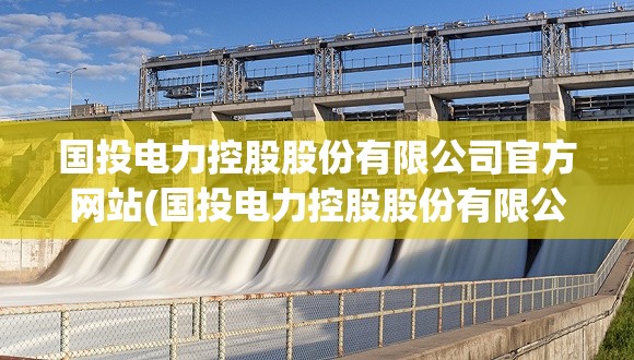 国投电力控股股份有限公司官方网站(国投电力控股股份有限公司待遇) 国投电力控股股份有限公司官方网站(国投电力控股股份有限公司待遇)