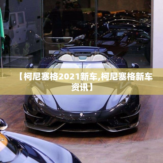 【柯尼塞格2021新车,柯尼塞格新车资讯】