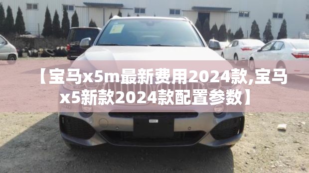 【宝马x5m最新费用2024款,宝马x5新款2024款配置参数】 【宝马x5m最新费用2024款,宝马x5新款2024款配置参数】