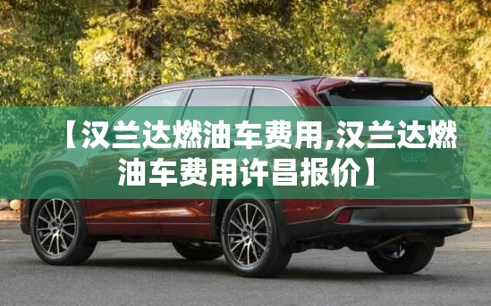 【汉兰达燃油车费用,汉兰达燃油车费用许昌报价】 【汉兰达燃油车费用,汉兰达燃油车费用许昌报价】