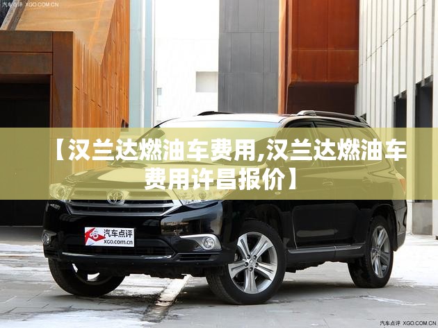 【汉兰达燃油车费用,汉兰达燃油车费用许昌报价】 【汉兰达燃油车费用,汉兰达燃油车费用许昌报价】