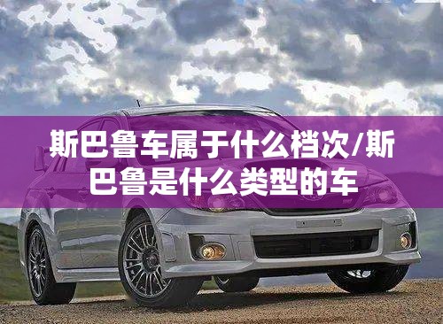 斯巴鲁车属于什么档次/斯巴鲁是什么类型的车 斯巴鲁车属于什么档次/斯巴鲁是什么类型的车