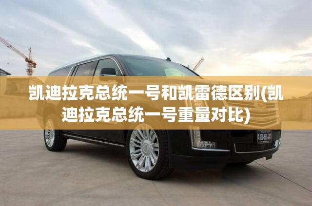 凯迪拉克总统一号和凯雷德区别(凯迪拉克总统一号重量对比)