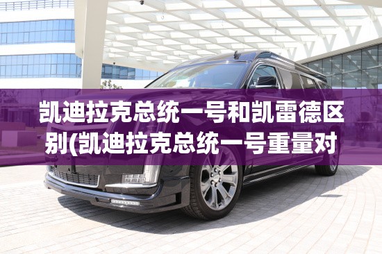 凯迪拉克总统一号和凯雷德区别(凯迪拉克总统一号重量对比)