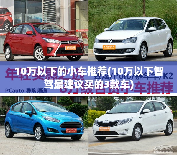 10万以下的小车推荐(10万以下智驾最建议买的3款车) 10万以下的小车推荐(10万以下智驾最建议买的3款车)