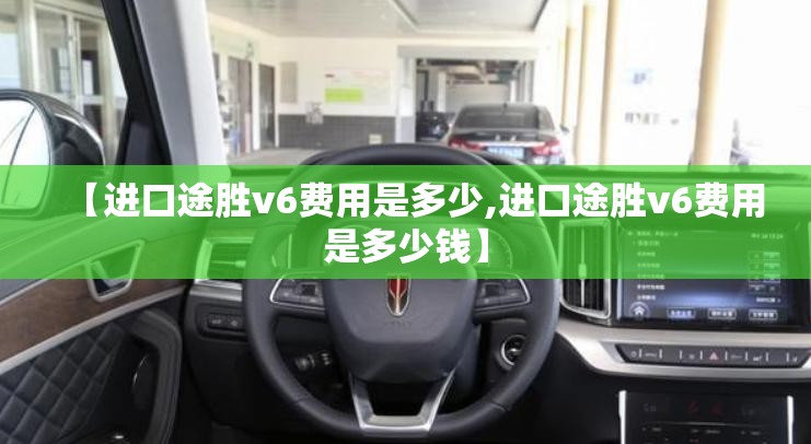 【进口途胜v6费用是多少,进口途胜v6费用是多少钱】 【进口途胜v6费用是多少,进口途胜v6费用是多少钱】