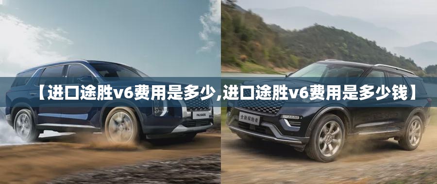 【进口途胜v6费用是多少,进口途胜v6费用是多少钱】 【进口途胜v6费用是多少,进口途胜v6费用是多少钱】
