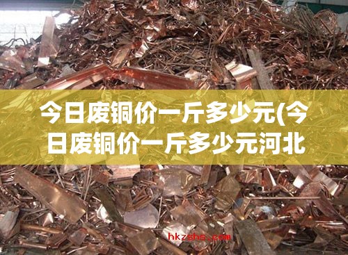 今日废铜价一斤多少元(今日废铜价一斤多少元河北) 今日废铜价一斤多少元(今日废铜价一斤多少元河北)