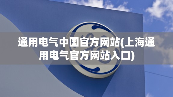 通用电气中国官方网站(上海通用电气官方网站入口) 通用电气中国官方网站(上海通用电气官方网站入口)