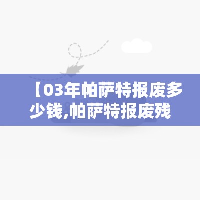 【03年帕萨特报废多少钱,帕萨特报废残值多少钱】 【03年帕萨特报废多少钱,帕萨特报废残值多少钱】