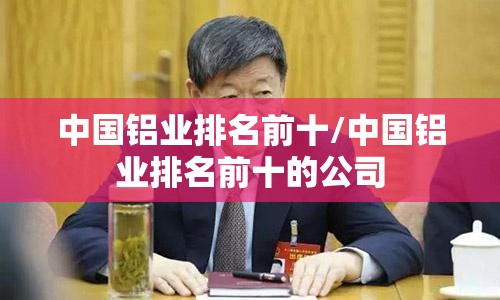 中国铝业排名前十/中国铝业排名前十的公司 中国铝业排名前十/中国铝业排名前十的公司