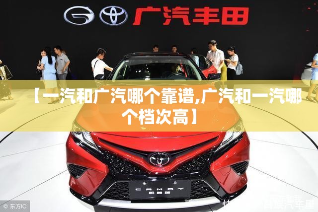 【一汽和广汽哪个靠谱,广汽和一汽哪个档次高】 【一汽和广汽哪个靠谱,广汽和一汽哪个档次高】