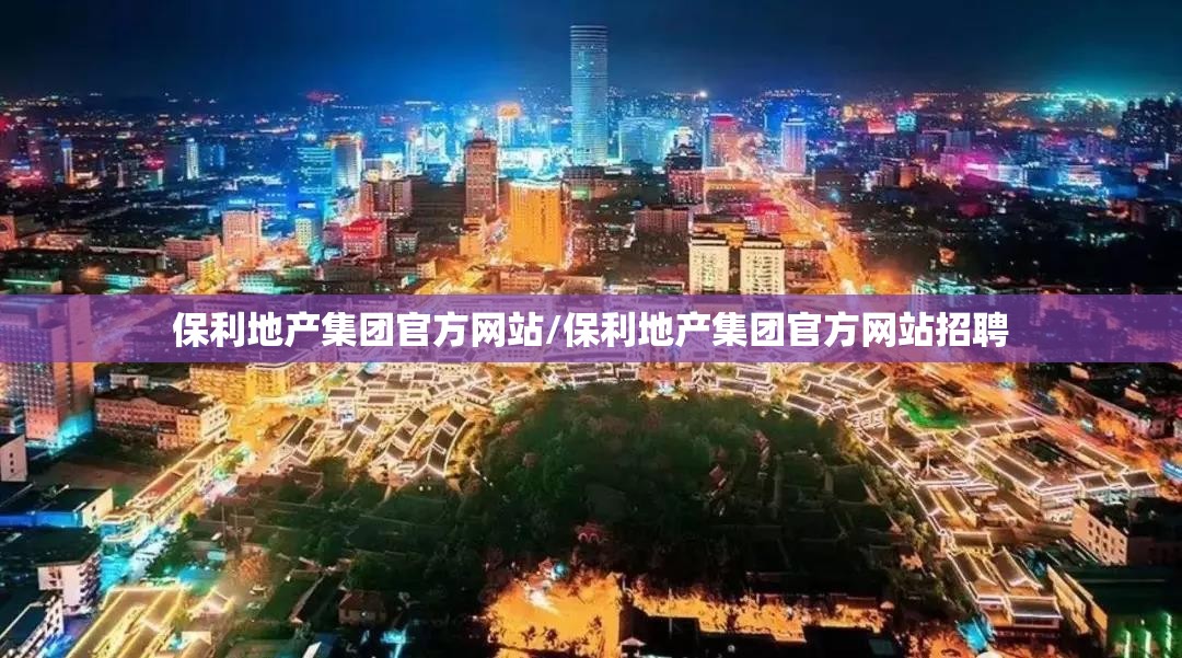 保利地产集团官方网站/保利地产集团官方网站招聘 保利地产集团官方网站/保利地产集团官方网站招聘