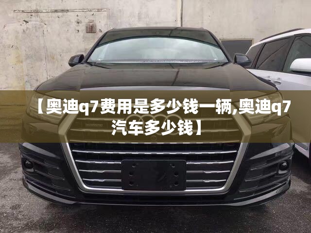 【奥迪q7费用是多少钱一辆,奥迪q7汽车多少钱】 【奥迪q7费用是多少钱一辆,奥迪q7汽车多少钱】