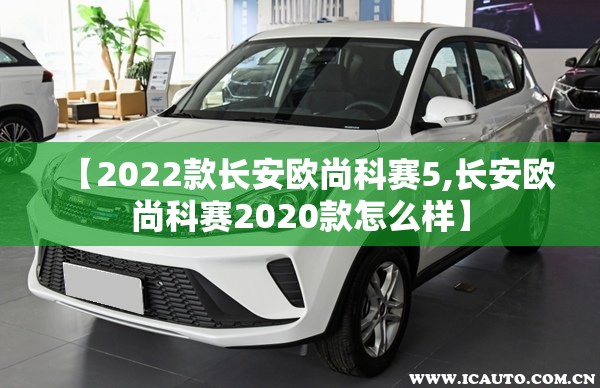 【2022款长安欧尚科赛5,长安欧尚科赛2020款怎么样】