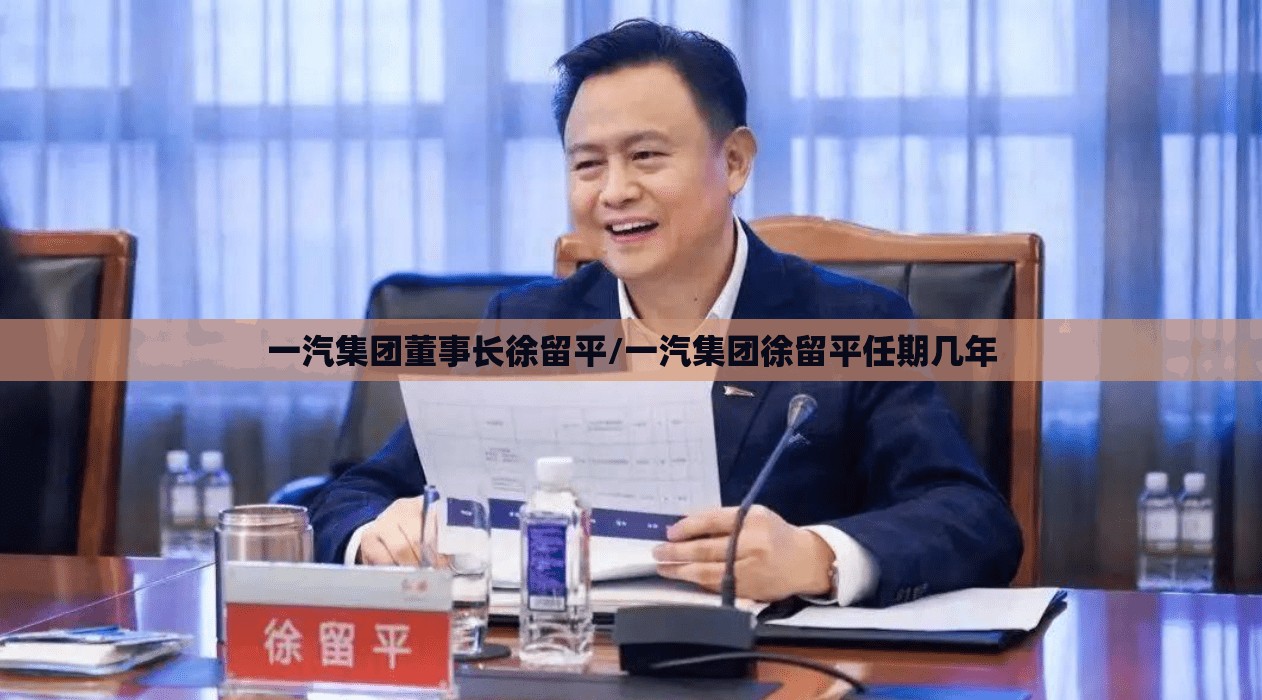 一汽集团董事长徐留平/一汽集团徐留平任期几年 一汽集团董事长徐留平/一汽集团徐留平任期几年
