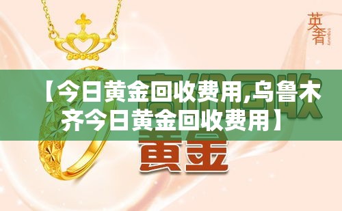 【今日黄金回收费用,乌鲁木齐今日黄金回收费用】 【今日黄金回收费用,乌鲁木齐今日黄金回收费用】