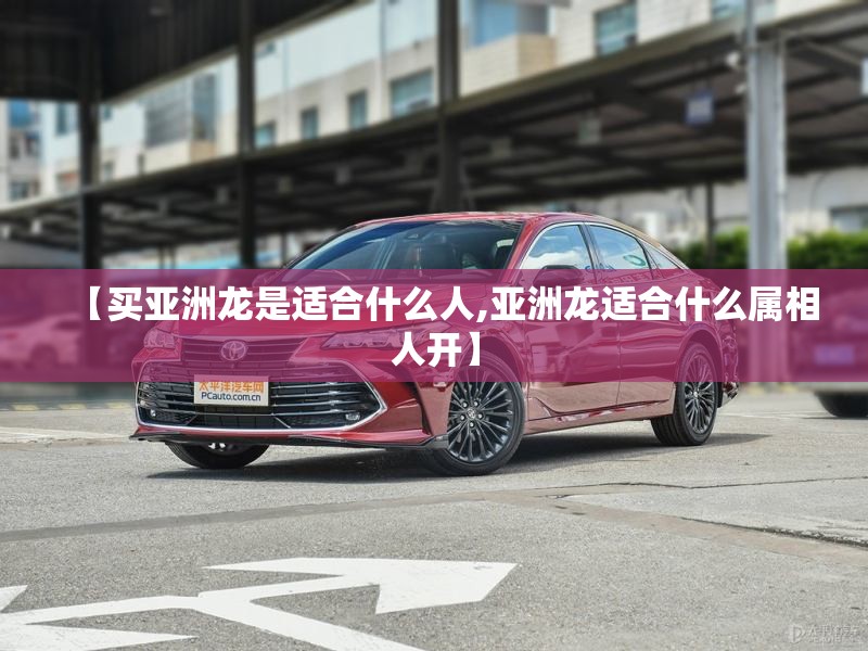【买亚洲龙是适合什么人,亚洲龙适合什么属相人开】 【买亚洲龙是适合什么人,亚洲龙适合什么属相人开】