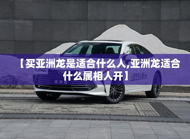 【买亚洲龙是适合什么人,亚洲龙适合什么属相人开】 【买亚洲龙是适合什么人,亚洲龙适合什么属相人开】