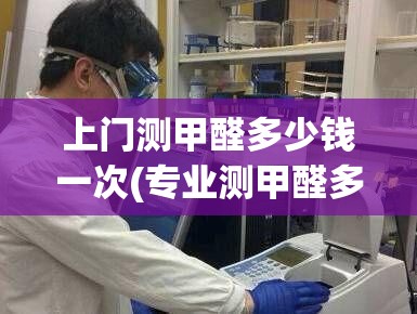 上门测甲醛多少钱一次(专业测甲醛多少钱一次) 上门测甲醛多少钱一次(专业测甲醛多少钱一次)