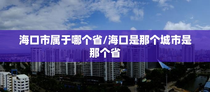 海口市属于哪个省/海口是那个城市是那个省 海口市属于哪个省/海口是那个城市是那个省