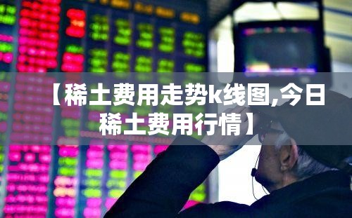 【稀土费用走势k线图,今日稀土费用行情】 【稀土费用走势k线图,今日稀土费用行情】