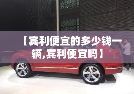 【宾利便宜的多少钱一辆,宾利便宜吗】 【宾利便宜的多少钱一辆,宾利便宜吗】